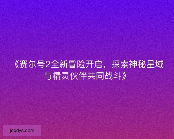 《赛尔号2全新冒险开启，探索神秘星域与精灵伙伴共同战斗》