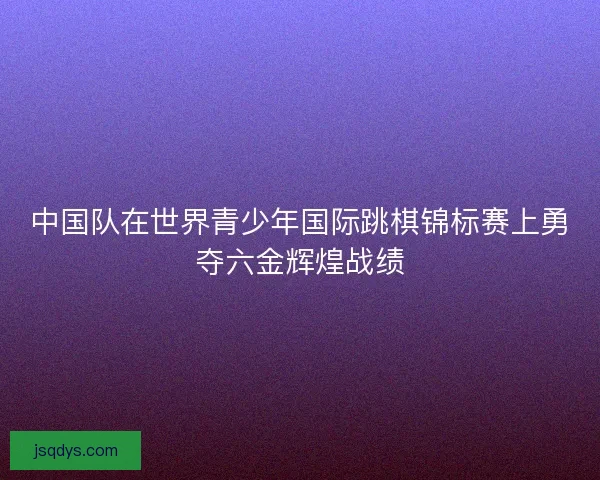 中国队在世界青少年国际跳棋锦标赛上勇夺六金辉煌战绩