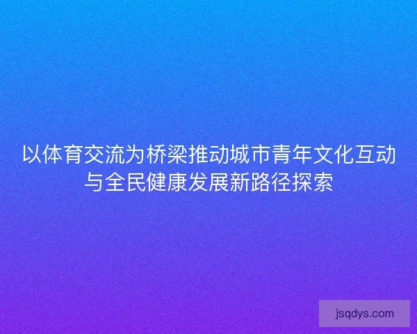 以体育交流为桥梁推动城市青年文化互动与全民健康发展新路径探索